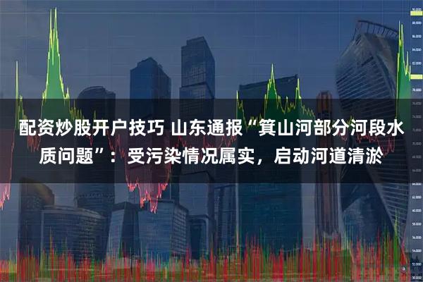 配资炒股开户技巧 山东通报“箕山河部分河段水质问题”：受污染情况属实，启动河道清淤
