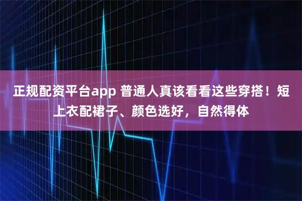 正规配资平台app 普通人真该看看这些穿搭！短上衣配裙子、颜色选好，自然得体