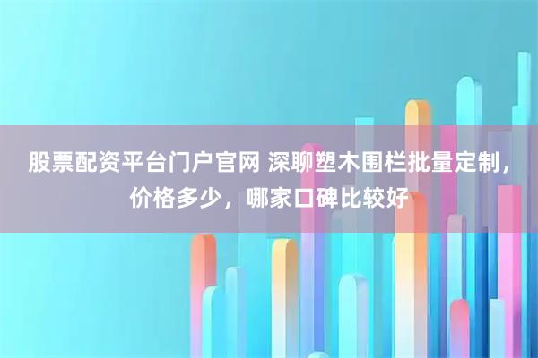 股票配资平台门户官网 深聊塑木围栏批量定制，价格多少，哪家口碑比较好