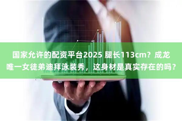 国家允许的配资平台2025 腿长113cm？成龙唯一女徒弟迪拜泳装秀，这身材是真实存在的吗？