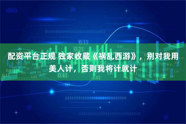 配资平台正规 独家收藏《祸乱西游》，别对我用美人计，否则我将计就计