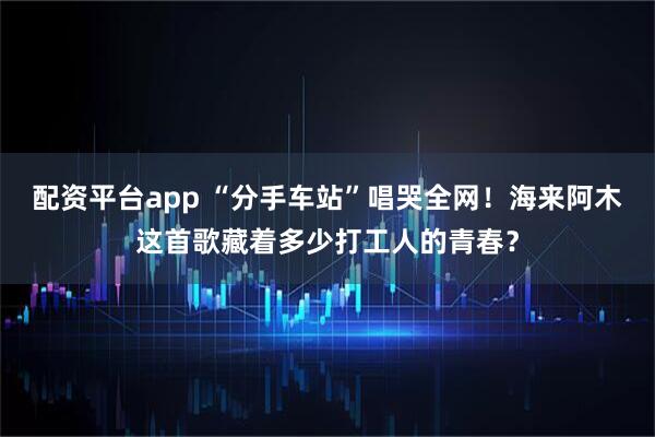 配资平台app “分手车站”唱哭全网！海来阿木这首歌藏着多少打工人的青春？