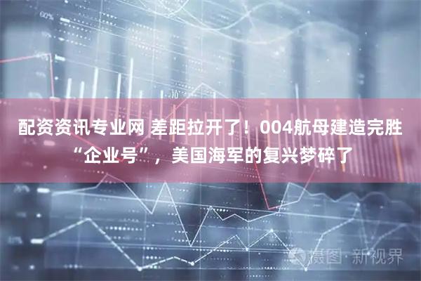 配资资讯专业网 差距拉开了！004航母建造完胜“企业号”，美国海军的复兴梦碎了