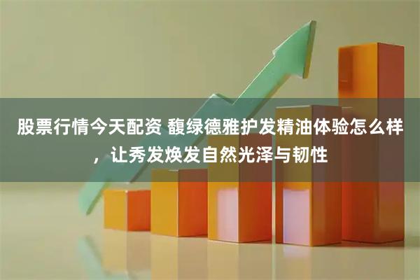 股票行情今天配资 馥绿德雅护发精油体验怎么样，让秀发焕发自然光泽与韧性