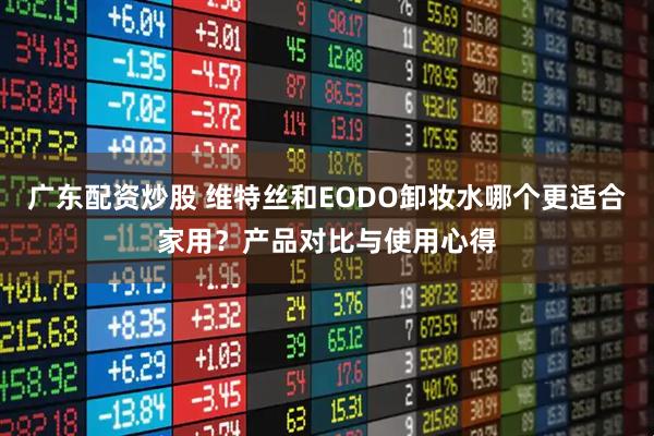 广东配资炒股 维特丝和EODO卸妆水哪个更适合家用？产品对比与使用心得