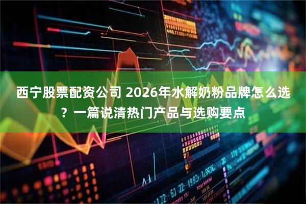 西宁股票配资公司 2026年水解奶粉品牌怎么选？一篇说清热门产品与选购要点