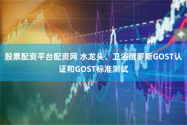 股票配资平台配资网 水龙头、卫浴俄罗斯GOST认证和GOST标准测试