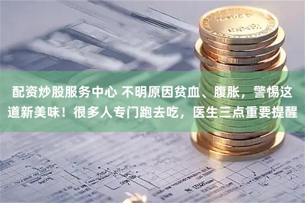 配资炒股服务中心 不明原因贫血、腹胀，警惕这道新美味！很多人专门跑去吃，医生三点重要提醒
