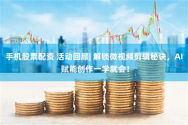 手机股票配资 活动回顾| 解锁微视频剪辑秘诀，AI 赋能创作一学就会！